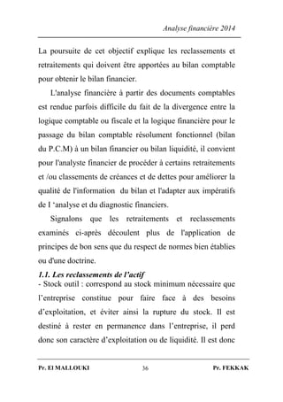 Analyse financière 2014
Pr. El MALLOUKI Pr. FEKKAK36
La poursuite de cet objectif explique les reclassements et
retraitements qui doivent être apportées au bilan comptable
pour obtenir le bilan financier.
L'analyse financière à partir des documents comptables
est rendue parfois difficile du fait de la divergence entre la
logique comptable ou fiscale et la logique financière pour le
passage du bilan comptable résolument fonctionnel (bilan
du P.C.M) à un bilan financier ou bilan liquidité, il convient
pour l'analyste financier de procéder à certains retraitements
et /ou classements de créances et de dettes pour améliorer la
qualité de l'information du bilan et l'adapter aux impératifs
de I ‘analyse et du diagnostic financiers.
Signalons que les retraitements et reclassements
examinés ci-après découlent plus de l'application de
principes de bon sens que du respect de normes bien établies
ou d'une doctrine.
1.1. Les reclassements de l’actif
- Stock outil : correspond au stock minimum nécessaire que
l’entreprise constitue pour faire face à des besoins
d’exploitation, et éviter ainsi la rupture du stock. Il est
destiné à rester en permanence dans l’entreprise, il perd
donc son caractère d’exploitation ou de liquidité. Il est donc
 