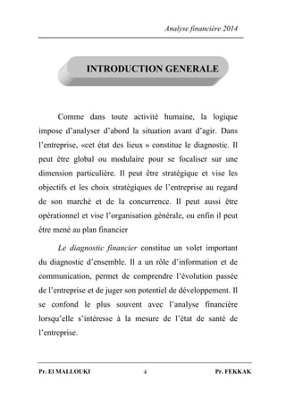 Analyse financière 2014
Pr. El MALLOUKI Pr. FEKKAK4
INTRODUCTION GENERALE
Comme dans toute activité humaine, la logique
impose d’analyser d’abord la situation avant d’agir. Dans
l’entreprise, «cet état des lieux » constitue le diagnostic. Il
peut être global ou modulaire pour se focaliser sur une
dimension particulière. Il peut être stratégique et vise les
objectifs et les choix stratégiques de l’entreprise au regard
de son marché et de la concurrence. Il peut aussi être
opérationnel et vise l’organisation générale, ou enfin il peut
être mené au plan financier
Le diagnostic financier constitue un volet important
du diagnostic d’ensemble. Il a un rôle d’information et de
communication, permet de comprendre l’évolution passée
de l’entreprise et de juger son potentiel de développement. Il
se confond le plus souvent avec l’analyse financière
lorsqu’elle s’intéresse à la mesure de l’état de santé de
l’entreprise.
 