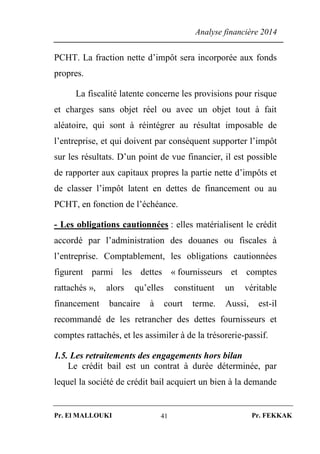 Analyse financière 2014
Pr. El MALLOUKI Pr. FEKKAK41
PCHT. La fraction nette d’impôt sera incorporée aux fonds
propres.
La fiscalité latente concerne les provisions pour risque
et charges sans objet réel ou avec un objet tout à fait
aléatoire, qui sont à réintégrer au résultat imposable de
l’entreprise, et qui doivent par conséquent supporter l’impôt
sur les résultats. D’un point de vue financier, il est possible
de rapporter aux capitaux propres la partie nette d’impôts et
de classer l’impôt latent en dettes de financement ou au
PCHT, en fonction de l’échéance.
- Les obligations cautionnées : elles matérialisent le crédit
accordé par l’administration des douanes ou fiscales à
l’entreprise. Comptablement, les obligations cautionnées
figurent parmi les dettes « fournisseurs et comptes
rattachés », alors qu’elles constituent un véritable
financement bancaire à court terme. Aussi, est-il
recommandé de les retrancher des dettes fournisseurs et
comptes rattachés, et les assimiler à de la trésorerie-passif.
1.5. Les retraitements des engagements hors bilan
Le crédit bail est un contrat à durée déterminée, par
lequel la société de crédit bail acquiert un bien à la demande
 