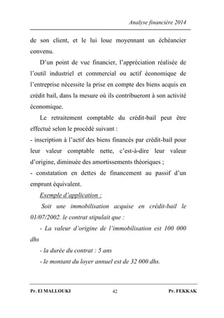 Analyse financière 2014
Pr. El MALLOUKI Pr. FEKKAK42
de son client, et le lui loue moyennant un échéancier
convenu.
D’un point de vue financier, l’appréciation réalisée de
l’outil industriel et commercial ou actif économique de
l’entreprise nécessite la prise en compte des biens acquis en
crédit bail, dans la mesure où ils contribueront à son activité
économique.
Le retraitement comptable du crédit-bail peut être
effectué selon le procédé suivant :
- inscription à l’actif des biens financés par crédit-bail pour
leur valeur comptable nette, c’est-à-dire leur valeur
d’origine, diminuée des amortissements théoriques ;
- constatation en dettes de financement au passif d’un
emprunt équivalent.
Exemple d’application :
Soit une immobilisation acquise en crédit-bail le
01/07/2002. le contrat stipulait que :
- La valeur d’origine de l’immobilisation est 100 000
dhs
- la durée du contrat : 5 ans
- le montant du loyer annuel est de 32 000 dhs.
 