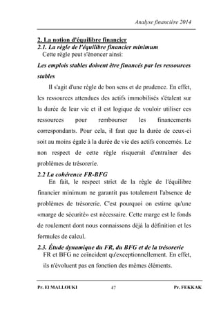 Analyse financière 2014
Pr. El MALLOUKI Pr. FEKKAK47
2. La notion d'équilibre financier
2.1. La règle de l'équilibre financier minimum
Cette règle peut s'énoncer ainsi:
Les emplois stables doivent être financés par les ressources
stables
Il s'agit d'une règle de bon sens et de prudence. En effet,
les ressources attendues des actifs immobilisés s'étalent sur
la durée de leur vie et il est logique de vouloir utiliser ces
ressources pour rembourser les financements
correspondants. Pour cela, il faut que la durée de ceux-ci
soit au moins égale à la durée de vie des actifs concernés. Le
non respect de cette règle risquerait d'entraîner des
problèmes de trésorerie.
2.2 La cohérence FR-BFG
En fait, le respect strict de la règle de l'équilibre
financier minimum ne garantit pas totalement l'absence de
problèmes de trésorerie. C'est pourquoi on estime qu'une
«marge de sécurité» est nécessaire. Cette marge est le fonds
de roulement dont nous connaissons déjà la définition et les
formules de calcul.
2.3. Étude dynamique du FR, du BFG et de la trésorerie
FR et BFG ne coïncident qu'exceptionnellement. En effet,
ils n'évoluent pas en fonction des mêmes éléments.
 