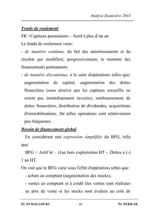 Analyse financière 2014
Pr. El MALLOUKI Pr. FEKKAK48
Fonds de roulement
FR =Capitaux permanents – Actif à plus d’un an
Le fonds de roulement varie:
- de manière continue, du fait des amortissements et du
résultat qui modifient, progressivement, le montant des
financements permanents;
- de manière discontinue, à la suite d'opérations telles que:
augmentation de capital, augmentation des dettes
financières (sous réserve que les capitaux recueillis ne
soient pas immédiatement investis), remboursement de
dettes financières, distribution de dividendes, acquisitions
d'immobilisations. De telles opérations sont relativement
peu fréquentes.
Besoin de financement global
En considérant une expression simplifiée du BFG, telle
que:
BFG = Actif à( – )1an hors exploitation HT - Dettes à (-)
1 an HT.
On voit que le BFG varie sous l'effet d'opérations telles que:
- achats au comptant (augmentation des stocks),
- ventes au comptant et à crédit (les ventes sont réalisées
au prix de vente et les stocks sont évalués au coût de
 