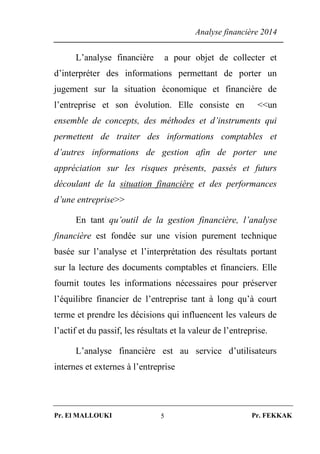 Analyse financière 2014
Pr. El MALLOUKI Pr. FEKKAK5
L’analyse financière a pour objet de collecter et
d’interpréter des informations permettant de porter un
jugement sur la situation économique et financière de
l’entreprise et son évolution. Elle consiste en <<un
ensemble de concepts, des méthodes et d’instruments qui
permettent de traiter des informations comptables et
d’autres informations de gestion afin de porter une
appréciation sur les risques présents, passés et futurs
découlant de la situation financière et des performances
d’une entreprise>>
En tant qu’outil de la gestion financière, l’analyse
financière est fondée sur une vision purement technique
basée sur l’analyse et l’interprétation des résultats portant
sur la lecture des documents comptables et financiers. Elle
fournit toutes les informations nécessaires pour préserver
l’équilibre financier de l’entreprise tant à long qu’à court
terme et prendre les décisions qui influencent les valeurs de
l’actif et du passif, les résultats et la valeur de l’entreprise.
L’analyse financière est au service d’utilisateurs
internes et externes à l’entreprise
 