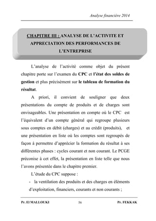 Analyse financière 2014
Pr. El MALLOUKI Pr. FEKKAK56
CHAPITRE III : ANALYSE DE L’ACTIVITE ET
APPRECIATION DES PERFORMANCES DE
L’ENTREPRISE
L’analyse de l’activité comme objet du présent
chapitre porte sur l’examen du CPC et l’état des soldes de
gestion et plus précisément sur le tableau de formation du
résultat.
A priori, il convient de souligner que deux
présentations du compte de produits et de charges sont
envisageables. Une présentation en compte où le CPC est
l’équivalent d’un compte général qui regroupe plusieurs
sous comptes en débit (charges) et au crédit (produits), et
une présentation en liste où les comptes sont regroupés de
façon à permettre d’apprécier la formation du résultat à ses
différentes phases : cycles courant et non courant. Le PCGE
préconise à cet effet, la présentation en liste telle que nous
l’avons présentée dans le chapitre premier.
L’étude du CPC suppose :
- la ventilation des produits et des charges en éléments
d’exploitation, financiers, courants et non courants ;
 