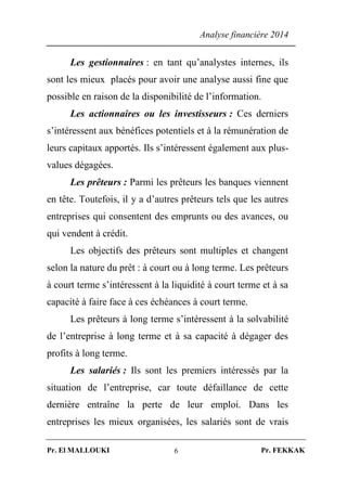 Analyse financière 2014
Pr. El MALLOUKI Pr. FEKKAK6
Les gestionnaires : en tant qu’analystes internes, ils
sont les mieux placés pour avoir une analyse aussi fine que
possible en raison de la disponibilité de l’information.
Les actionnaires ou les investisseurs : Ces derniers
s’intéressent aux bénéfices potentiels et à la rémunération de
leurs capitaux apportés. Ils s’intéressent également aux plus-
values dégagées.
Les prêteurs : Parmi les prêteurs les banques viennent
en tête. Toutefois, il y a d’autres prêteurs tels que les autres
entreprises qui consentent des emprunts ou des avances, ou
qui vendent à crédit.
Les objectifs des prêteurs sont multiples et changent
selon la nature du prêt : à court ou à long terme. Les prêteurs
à court terme s’intéressent à la liquidité à court terme et à sa
capacité à faire face à ces échéances à court terme.
Les prêteurs à long terme s’intéressent à la solvabilité
de l’entreprise à long terme et à sa capacité à dégager des
profits à long terme.
Les salariés : Ils sont les premiers intéressés par la
situation de l’entreprise, car toute défaillance de cette
dernière entraîne la perte de leur emploi. Dans les
entreprises les mieux organisées, les salariés sont de vrais
 