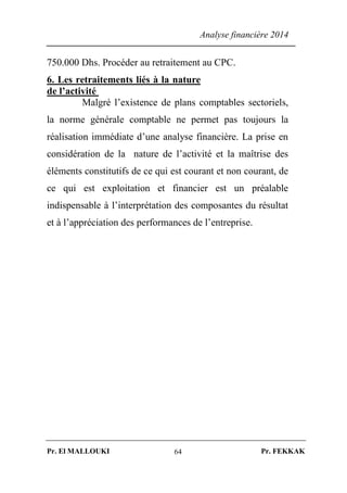 Analyse financière 2014
Pr. El MALLOUKI Pr. FEKKAK64
750.000 Dhs. Procéder au retraitement au CPC.
6. Les retraitements liés à la nature
de l’activité
Malgré l’existence de plans comptables sectoriels,
la norme générale comptable ne permet pas toujours la
réalisation immédiate d’une analyse financière. La prise en
considération de la nature de l’activité et la maîtrise des
éléments constitutifs de ce qui est courant et non courant, de
ce qui est exploitation et financier est un préalable
indispensable à l’interprétation des composantes du résultat
et à l’appréciation des performances de l’entreprise.
 