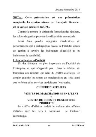 Analyse financière 2014
Pr. El MALLOUKI Pr. FEKKAK66
NOTA : Cette présentation est une présentation
comptable. La version retenue par l’analyste financier
est la version retraitée du CPC.
Comme le montre le tableau de formation des résultats,
les soldes de gestion peuvent être déterminés en cascade.
Ainsi deux grandes catégories d’indicateurs de
performances sont à distinguer au niveau de l’état des soldes
de gestion à savoir : les indicateurs d’activité et les
indicateurs de rentabilité.
1. Les indicateurs d’activité
Un des éléments les plus importants de l’activité de
l’entreprise et qui n’apparaît pas dans le tableau de
formation des résultats est celui du chiffre d’affaires. Ce
dernier englobe les ventes de marchandises en l’état ainsi
que les biens et les services produits par l’entreprise.
CHIFFRE D’AFFAIRES
=
VENTES DE MARCHANDISES EN L’ETAT
+
VENTES DE BIENS ET DE SERVICES
PRODUITS
Le chiffre d’affaires traduit le volume des affaires
réalisées avec les tiers à l’occasion de l’activité
économique.
 