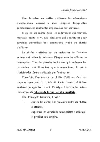 Analyse financière 2014
Pr. El MALLOUKI Pr. FEKKAK67
Pour le calcul du chiffre d’affaires, les subventions
d’exploitation doivent y être intégrées lorsqu’elles
compensent des contraintes imposées au prix de vente.
Il en est de même pour les redevances sur brevets,
marques, droits et valeurs similaires qui constituent pour
certaines entreprises une composante réelle du chiffre
d’affaires.
Le chiffre d’affaires est un indicateur de l’activité
externe qui traduit le volume et l’importance des affaires de
l'entreprise. C’est le premier indicateur qui intéresse les
partenaires tant financiers que commerciaux. Il est à
l’origine des résultats dégagés par l’entreprise.
Toutefois, l’importance du chiffre d’affaires n’est pas
toujours synonyme de rentabilité. Cette dernière doit être
analysée en approfondissant l’analyse à travers les autres
indicateurs du tableau de formation des résultats.
Pour l’analyste financier, il doit :
- étudier les évolutions prévisionnelles du chiffre
d’affaires,
- expliquer les variations de ce chiffre d’affaires,
- et préciser son origine.
 