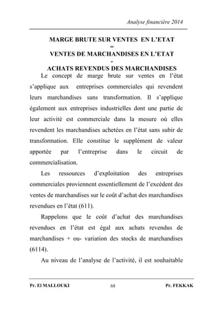 Analyse financière 2014
Pr. El MALLOUKI Pr. FEKKAK68
MARGE BRUTE SUR VENTES EN L’ETAT
=
VENTES DE MARCHANDISES EN L’ETAT
-
ACHATS REVENDUS DES MARCHANDISES
Le concept de marge brute sur ventes en l’état
s’applique aux entreprises commerciales qui revendent
leurs marchandises sans transformation. Il s’applique
également aux entreprises industrielles dont une partie de
leur activité est commerciale dans la mesure où elles
revendent les marchandises achetées en l’état sans subir de
transformation. Elle constitue le supplément de valeur
apportée par l’entreprise dans le circuit de
commercialisation.
Les ressources d’exploitation des entreprises
commerciales proviennent essentiellement de l’excédent des
ventes de marchandises sur le coût d’achat des marchandises
revendues en l’état (611).
Rappelons que le coût d’achat des marchandises
revendues en l’état est égal aux achats revendus de
marchandises + ou- variation des stocks de marchandises
(6114).
Au niveau de l’analyse de l’activité, il est souhaitable
 