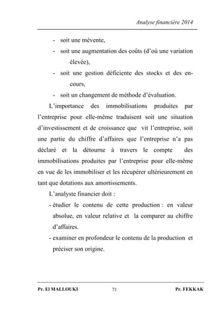 Analyse financière 2014
Pr. El MALLOUKI Pr. FEKKAK71
- soit une mévente,
- soit une augmentation des coûts (d’où une variation
élevée),
- soit une gestion déficiente des stocks et des en-
cours,
- soit un changement de méthode d’évaluation.
L’importance des immobilisations produites par
l’entreprise pour elle-même traduisent soit une situation
d’investissement et de croissance que vit l’entreprise, soit
une partie du chiffre d’affaires que l’entreprise n’a pas
déclaré et la détourne à travers le compte des
immobilisations produites par l’entreprise pour elle-même
en vue de les immobiliser et les récupérer ultérieurement en
tant que dotations aux amortissements.
L’analyste financier doit :
- étudier le contenu de cette production : en valeur
absolue, en valeur relative et la comparer au chiffre
d’affaires.
- examiner en profondeur le contenu de la production et
préciser son origine.
 