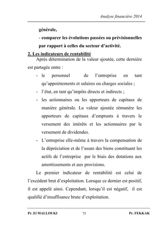 Analyse financière 2014
Pr. El MALLOUKI Pr. FEKKAK75
générale,
- comparer les évolutions passées ou prévisionnelles
par rapport à celles du secteur d’activité.
2. Les indicateurs de rentabilité
Après détermination de la valeur ajoutée, cette dernière
est partagée entre :
- le personnel de l’entreprise en tant
qu’appointements et salaires ou charges sociales ;
- l’état, en tant qu’impôts directs et indirects ;
- les actionnaires ou les apporteurs de capitaux de
manière générale. La valeur ajoutée rémunère les
apporteurs de capitaux d’emprunts à travers le
versement des intérêts et les actionnaires par le
versement de dividendes.
- L’entreprise elle-même à travers la compensation de
la dépréciation et de l’usure des biens constituant les
actifs de l’entreprise par le biais des dotations aux
amortissements et aux provisions.
Le premier indicateur de rentabilité est celui de
l’excédent brut d’exploitation. Lorsque ce dernier est positif,
il est appelé ainsi. Cependant, lorsqu’il est négatif, il est
qualifié d’insuffisance brute d’exploitation.
 