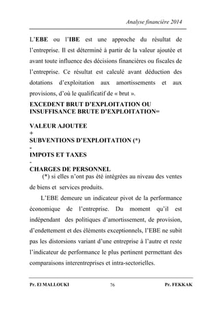 Analyse financière 2014
Pr. El MALLOUKI Pr. FEKKAK76
L’EBE ou l’IBE est une approche du résultat de
l’entreprise. Il est déterminé à partir de la valeur ajoutée et
avant toute influence des décisions financières ou fiscales de
l’entreprise. Ce résultat est calculé avant déduction des
dotations d’exploitation aux amortissements et aux
provisions, d’où le qualificatif de « brut ».
EXCEDENT BRUT D’EXPLOITATION OU
INSUFFISANCE BRUTE D’EXPLOITATION=
VALEUR AJOUTEE
+
SUBVENTIONS D’EXPLOITATION (*)
-
IMPOTS ET TAXES
-
CHARGES DE PERSONNEL
(*) si elles n’ont pas été intégrées au niveau des ventes
de biens et services produits.
L’EBE demeure un indicateur pivot de la performance
économique de l’entreprise. Du moment qu’il est
indépendant des politiques d’amortissement, de provision,
d’endettement et des éléments exceptionnels, l’EBE ne subit
pas les distorsions variant d’une entreprise à l’autre et reste
l’indicateur de performance le plus pertinent permettant des
comparaisons interentreprises et intra-sectorielles.
 