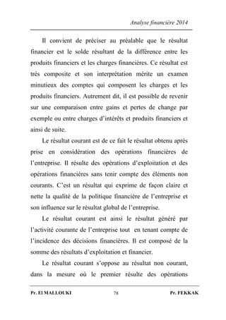 Analyse financière 2014
Pr. El MALLOUKI Pr. FEKKAK78
Il convient de préciser au préalable que le résultat
financier est le solde résultant de la différence entre les
produits financiers et les charges financières. Ce résultat est
très composite et son interprétation mérite un examen
minutieux des comptes qui composent les charges et les
produits financiers. Autrement dit, il est possible de revenir
sur une comparaison entre gains et pertes de change par
exemple ou entre charges d’intérêts et produits financiers et
ainsi de suite.
Le résultat courant est de ce fait le résultat obtenu après
prise en considération des opérations financières de
l’entreprise. Il résulte des opérations d’exploitation et des
opérations financières sans tenir compte des éléments non
courants. C’est un résultat qui exprime de façon claire et
nette la qualité de la politique financière de l’entreprise et
son influence sur le résultat global de l’entreprise.
Le résultat courant est ainsi le résultat généré par
l’activité courante de l’entreprise tout en tenant compte de
l’incidence des décisions financières. Il est composé de la
somme des résultats d’exploitation et financier.
Le résultat courant s’oppose au résultat non courant,
dans la mesure où le premier résulte des opérations
 