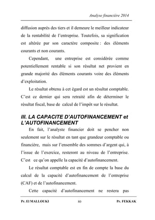 Analyse financière 2014
Pr. El MALLOUKI Pr. FEKKAK80
diffusion auprès des tiers et il demeure le meilleur indicateur
de la rentabilité de l’entreprise. Toutefois, sa signification
est altérée par son caractère composite : des éléments
courants et non courants.
Cependant, une entreprise est considérée comme
potentiellement rentable si son résultat net provient en
grande majorité des éléments courants voire des éléments
d’exploitation.
Le résultat obtenu à cet égard est un résultat comptable.
C’est ce dernier qui sera retraité afin de déterminer le
résultat fiscal, base de calcul de l’impôt sur le résultat.
III. LA CAPACITE D’AUTOFINANCEMENT et
L’AUTOFINANCEMENT
En fait, l’analyste financier doit se pencher non
seulement sur le résultat en tant que grandeur comptable ou
financière, mais sur l’ensemble des sommes d’argent qui, à
l’issue de l’exercice, resteront au niveau de l’entreprise.
C’est ce qu’on appelle la capacité d’autofinancement.
Le résultat comptable est en fin de compte la base du
calcul de la capacité d’autofinancement de l’entreprise
(CAF) et de l’autofinancement.
Cette capacité d’autofinancement ne restera pas
 