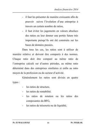 Analyse financière 2014
Pr. El MALLOUKI Pr. FEKKAK88
- il faut les présenter de manière croissante afin de
pouvoir suivre l’évolution d’une entreprise à
travers un certain nombre de ratios,
- il faut éviter les jugements en valeurs absolues
des ratios ou leur donner une portée future très
importante puisqu’ils ont été construits sur les
bases de données passées.
Dans tous les cas, les ratios sont à utiliser de
manière relative et doivent être comparés à des normes.
Chaque ratio doit être comparé au même ratio de
l’entreprise calculé sur d’autres périodes, au même ratio
déterminé dans des entreprises similaires et enfin au ratio
moyen de la profession ou du secteur d’activité.
Généralement les ratios sont divisés en quatre
types :
- les ratios de structure,
- les ratios de rentabilité.
- les ratios de rotation ou les ratios des
composantes du BFG,
- les ratios de trésorerie ou de liquidité,
 