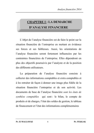 Analyse financière 2014
Pr. El MALLOUKI Pr. FEKKAK9
CHAPITRE I : LA DEMARCHE
D’ANALYSE FINANCIERE
L’objet de l’analyse financière est de faire le point sur la
situation financière de l’entreprise en mettant en évidence
ses forces et ses faiblesses. Aussi, les orientations de
l’analyse financière seront fortement influencées par les
contraintes financières de l’entreprise. Elles dépendront en
plus des objectifs poursuivis par l’analyste et de la position
des différents utilisateurs.
La préparation de l’analyse financière consiste à
collecter des informations comptables et extra comptables et
à les retraiter de façon à donner une image plus fidèle de la
situation financière l’entreprise et de son activité. Les
documents de base de l’analyse financière sont les états de
synthèse comptables qui sont : le bilan, le compte de
produits et de charges, l’état des soldes de gestion, le tableau
de financement et l’état des informations complémentaires
 