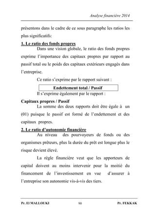 Analyse financière 2014
Pr. El MALLOUKI Pr. FEKKAK90
présentons dans le cadre de ce sous paragraphe les ratios les
plus significatifs:
1. Le ratio des fonds propres
Dans une vision globale, le ratio des fonds propres
exprime l’importance des capitaux propres par rapport au
passif total ou le poids des capitaux extérieurs engagés dans
l’entreprise.
Ce ratio s’exprime par le rapport suivant :
Endettement total / Passif
Il s’exprime également par le rapport :
Capitaux propres / Passif
La somme des deux rapports doit être égale à un
(01) puisque le passif est formé de l’endettement et des
capitaux propres.
2. Le ratio d’autonomie financière
Au niveau des pourvoyeurs de fonds ou des
organismes prêteurs, plus la durée du prêt est longue plus le
risque devient élevé.
La règle financière veut que les apporteurs de
capital doivent au moins intervenir pour la moitié du
financement de l’investissement en vue d’assurer à
l’entreprise son autonomie vis-à-vis des tiers.
 