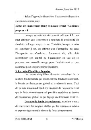 Analyse financière 2014
Pr. El MALLOUKI Pr. FEKKAK91
Selon l’approche financière, l’autonomie financière
s’exprime comme suit :
Dettes de financement (long et moyen terme) / Capitaux
propres < 1
Lorsque ce ratio est strictement inférieur à 1, on
peut affirmer que l’entreprise a toujours la possibilité de
s’endetter à long et moyen terme. Toutefois, lorsque ce ratio
est supérieur à un, on affirme que l’entreprise est dans
l’incapacité de s’endetter. Autrement dit, elle doit
reconstituer son capital ou l’augmenter en vue de se
procurer une nouvelle marge pour l’endettement et une
assurance pour ses partenaires financiers.
3. Le ratio d’équilibre financier
Les ratios d’équilibre financier découlent de la
relation fondamentale qui existe entre le fonds de roulement,
le besoin de financement global et la trésorerie nette. Ceci
dit qu’une situation d’équilibre financier de l’entreprise veut
que le fonds de roulement soit positif et supérieur au besoin
de financement global, ce qui dégage une trésorerie positive.
Le ratio de fonds de roulement : exprime le taux
de couverture des emplois stables par les ressources stables
et exprime également le niveau de fonds de roulement.
 