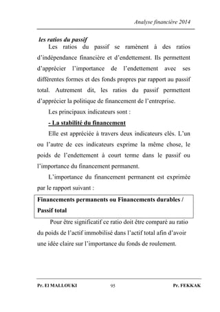 Analyse financière 2014
Pr. El MALLOUKI Pr. FEKKAK95
les ratios du passif
Les ratios du passif se ramènent à des ratios
d’indépendance financière et d’endettement. Ils permettent
d’apprécier l’importance de l’endettement avec ses
différentes formes et des fonds propres par rapport au passif
total. Autrement dit, les ratios du passif permettent
d’apprécier la politique de financement de l’entreprise.
Les principaux indicateurs sont :
- La stabilité du financement
Elle est appréciée à travers deux indicateurs clés. L’un
ou l’autre de ces indicateurs exprime la même chose, le
poids de l’endettement à court terme dans le passif ou
l’importance du financement permanent.
L’importance du financement permanent est exprimée
par le rapport suivant :
Financements permanents ou Financements durables /
Passif total
Pour être significatif ce ratio doit être comparé au ratio
du poids de l’actif immobilisé dans l’actif total afin d’avoir
une idée claire sur l’importance du fonds de roulement.
 