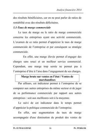 Analyse financière 2014
Pr. El MALLOUKI Pr. FEKKAK98
des résultats bénéficiaires, car on ne peut parler de ratios de
rentabilité avec des résultats déficitaires.
1.1-Taux de marge commerciale
Le taux de marge ou le ratio de marge commerciale
concerne les entreprises ayant une activité commerciale.
L’examen de ce ratio permet d’apprécier le taux de marge
commerciale de l’entreprise et par conséquent sa stratégie
commerciale.
En effet, une marge élevée permet d’engager des
charges sans souci et un meilleur service commercial.
Cependant, une marge trop serrée ne permet pas à
l’entreprise d’être à l’aise dans l’engagement de ses charges.
Marge brute sur ventes en l’état / Ventes de
marchandises
Par ailleurs, cet indicateur permet à l’entreprise de se
comparer aux autres entreprises du même secteur et de juger
de sa performance commerciale par rapport aux autres
entreprises : soit aux meilleures soit à la moyenne.
Le suivi de cet indicateur dans le temps permet
d’apprécier la politique commerciale de l’entreprise.
En effet, une augmentation du taux de marge
accompagnée d'une diminution du produit des ventes de
 