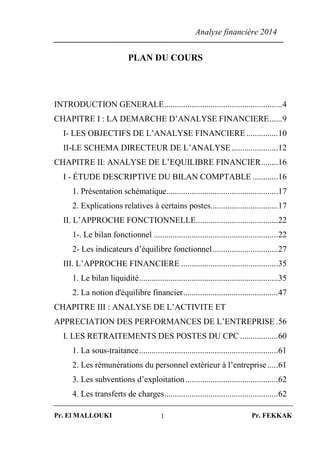 Analyse financière 2014
Pr. El MALLOUKI Pr. FEKKAK1
PLAN DU COURS
INTRODUCTION GENERALE........................................................4
CHAPITRE I : LA DEMARCHE D’ANALYSE FINANCIERE......9
I- LES OBJECTIFS DE L’ANALYSE FINANCIERE ...............10
II-LE SCHEMA DIRECTEUR DE L’ANALYSE......................12
CHAPITRE II: ANALYSE DE L’EQUILIBRE FINANCIER........16
I - ÉTUDE DESCRIPTIVE DU BILAN COMPTABLE ............16
1. Présentation schématique.....................................................17
2. Explications relatives à certains postes................................17
II. L’APPROCHE FONCTIONNELLE.......................................22
1-. Le bilan fonctionnel ...........................................................22
2- Les indicateurs d’équilibre fonctionnel...............................27
III. L’APPROCHE FINANCIERE ..............................................35
1. Le bilan liquidité..................................................................35
2. La notion d'équilibre financier.............................................47
CHAPITRE III : ANALYSE DE L’ACTIVITE ET
APPRECIATION DES PERFORMANCES DE L’ENTREPRISE .56
I. LES RETRAITEMENTS DES POSTES DU CPC ..................60
1. La sous-traitance..................................................................61
2. Les rémunérations du personnel extérieur à l’entreprise.....61
3. Les subventions d’exploitation............................................62
4. Les transferts de charges......................................................62
 