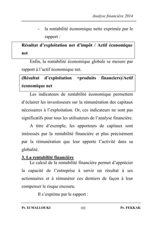 Analyse financière 2014
Pr. El MALLOUKI Pr. FEKKAK102
- la rentabilité économique nette exprimée par le
rapport :
Résultat d’exploitation net d’impôt / Actif économique
net
Enfin, la rentabilité économique globale se mesure par
rapport à l’actif économique net.
(Résultat d’exploitation +produits financiers)/Actif
économique net
Les indicateurs de rentabilité économique permettent
d’éclairer les investisseurs sur la rémunération des capitaux
nécessaires à l’exploitation. Or, ces indicateurs ne sont pas
significatifs pour tous les utilisateurs de l’analyse financière.
A titre d’exemple, les apporteurs de capitaux sont
intéressés par la rentabilité financière et plus précisément
par la rémunération que leur apporte l’activité dans sa
globalité.
3. La rentabilité financière
Le calcul de la rentabilité financière permet d’apprécier
la capacité de l’entreprise à servir un résultat à ses
actionnaires et à rémunérer ces derniers de façon à leur
compenser le risque encouru.
Il s’exprime par le rapport :
 