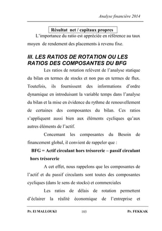 Analyse financière 2014
Pr. El MALLOUKI Pr. FEKKAK103
Résultat net / capitaux propres
L’importance du ratio est appréciée en référence au taux
moyen de rendement des placements à revenu fixe.
III. LES RATIOS DE ROTATION OU LES
RATIOS DES COMPOSANTES DU BFG
Les ratios de rotation relèvent de l’analyse statique
du bilan en termes de stocks et non pas en termes de flux.
Toutefois, ils fournissent des informations d’ordre
dynamique en introduisant la variable temps dans l’analyse
du bilan et la mise en évidence du rythme de renouvellement
de certaines des composantes du bilan. Ces ratios
s’appliquent aussi bien aux éléments cycliques qu’aux
autres éléments de l’actif.
Concernant les composantes du Besoin de
financement global, il convient de rappeler que :
BFG = Actif circulant hors trésorerie – passif circulant
hors trésorerie
A cet effet, nous rappelons que les composantes de
l’actif et du passif circulants sont toutes des composantes
cycliques (dans le sens de stocks) et commerciales
Les ratios de délais de rotation permettent
d’éclairer la réalité économique de l’entreprise et
 