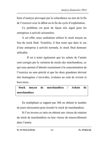 Analyse financière 2014
Pr. El MALLOUKI Pr. FEKKAK107
biais d’analyse provoqué par la coïncidence ou non de la fin
de l’exercice avec le début ou la fin du cycle d’exploitation.
Ce problème est posé de façon très aiguë pour les
entreprises à activité saisonnière.
A cet effet, nous souhaitons utiliser le stock moyen au
lieu du stock final. Toutefois, il faut noter que dans le cas
d’une entreprise à activité normale, le stock final demeure
utilisable.
Il est à noter également que les achats de l’année
sont corrigés par la variation de stocks des marchandises, ce
qui nous permet d’aboutir exactement à la consommation de
l’exercice au sens précité et que les deux grandeurs doivent
être homogènes c’est-à-dire, évaluées au coût de revient et
hors taxes.
Stock moyen de marchandises / Achats de
marchandises
En multipliant ce rapport par 360 on obtient le nombre
de jours nécessaires pour écouler le stock de marchandises.
Si l’on inverse ce ratio on obtient une vitesse de rotation
du stock de marchandises ou leur vitesse de renouvellement
dans l’année.
 