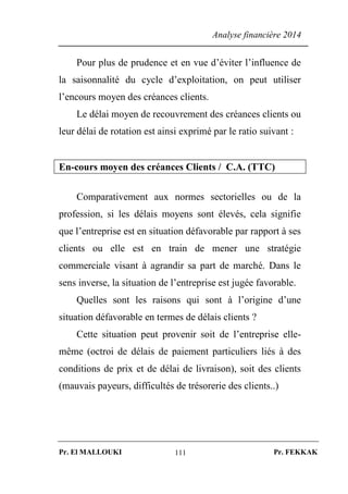Analyse financière 2014
Pr. El MALLOUKI Pr. FEKKAK111
Pour plus de prudence et en vue d’éviter l’influence de
la saisonnalité du cycle d’exploitation, on peut utiliser
l’encours moyen des créances clients.
Le délai moyen de recouvrement des créances clients ou
leur délai de rotation est ainsi exprimé par le ratio suivant :
En-cours moyen des créances Clients / C.A. (TTC)
Comparativement aux normes sectorielles ou de la
profession, si les délais moyens sont élevés, cela signifie
que l’entreprise est en situation défavorable par rapport à ses
clients ou elle est en train de mener une stratégie
commerciale visant à agrandir sa part de marché. Dans le
sens inverse, la situation de l’entreprise est jugée favorable.
Quelles sont les raisons qui sont à l’origine d’une
situation défavorable en termes de délais clients ?
Cette situation peut provenir soit de l’entreprise elle-
même (octroi de délais de paiement particuliers liés à des
conditions de prix et de délai de livraison), soit des clients
(mauvais payeurs, difficultés de trésorerie des clients..)
 