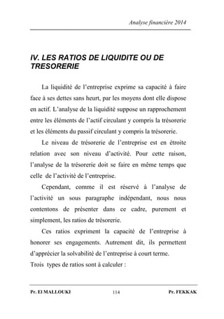 Analyse financière 2014
Pr. El MALLOUKI Pr. FEKKAK114
IV. LES RATIOS DE LIQUIDITE OU DE
TRESORERIE
La liquidité de l’entreprise exprime sa capacité à faire
face à ses dettes sans heurt, par les moyens dont elle dispose
en actif. L’analyse de la liquidité suppose un rapprochement
entre les éléments de l’actif circulant y compris la trésorerie
et les éléments du passif circulant y compris la trésorerie.
Le niveau de trésorerie de l’entreprise est en étroite
relation avec son niveau d’activité. Pour cette raison,
l’analyse de la trésorerie doit se faire en même temps que
celle de l’activité de l’entreprise.
Cependant, comme il est réservé à l’analyse de
l’activité un sous paragraphe indépendant, nous nous
contentons de présenter dans ce cadre, purement et
simplement, les ratios de trésorerie.
Ces ratios expriment la capacité de l’entreprise à
honorer ses engagements. Autrement dit, ils permettent
d’apprécier la solvabilité de l’entreprise à court terme.
Trois types de ratios sont à calculer :
 