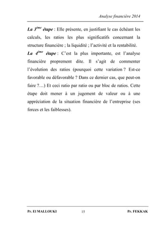 Analyse financière 2014
Pr. El MALLOUKI Pr. FEKKAK15
La 3ème
étape : Elle présente, en justifiant le cas échéant les
calculs, les ratios les plus significatifs concernant la
structure financière ; la liquidité ; l’activité et la rentabilité.
La 4ème
étape : C’est la plus importante, est l’analyse
financière proprement dite. Il s’agit de commenter
l’évolution des ratios (pourquoi cette variation ? Est-ce
favorable ou défavorable ? Dans ce dernier cas, que peut-on
faire ?…) Et ceci ratio par ratio ou par bloc de ratios. Cette
étape doit mener à un jugement de valeur ou à une
appréciation de la situation financière de l’entreprise (ses
forces et les faiblesses).
 