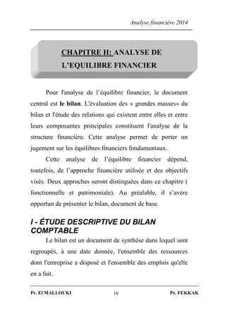 Analyse financière 2014
Pr. El MALLOUKI Pr. FEKKAK16
CHAPITRE II: ANALYSE DE
L’EQUILIBRE FINANCIER
Pour l'analyse de l’équilibre financier, le document
central est le bilan. L'évaluation des « grandes masses» du
bilan et l'étude des relations qui existent entre elles et entre
leurs composantes principales constituent l'analyse de la
structure financière. Cette analyse permet de porter un
jugement sur les équilibres financiers fondamentaux.
Cette analyse de l’équilibre financier dépend,
toutefois, de l’approche financière utilisée et des objectifs
visés. Deux approches seront distinguées dans ce chapitre (
fonctionnelle et patrimoniale). Au préalable, il s’avère
opportun de présenter le bilan, document de base.
I - ÉTUDE DESCRIPTIVE DU BILAN
COMPTABLE
Le bilan est un document de synthèse dans lequel sont
regroupés, à une date donnée, l'ensemble des ressources
dont l'entreprise a disposé et l'ensemble des emplois qu'elle
en a fait.
 