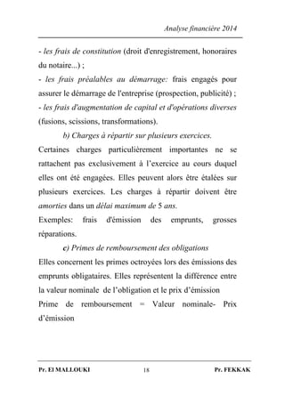 Analyse financière 2014
Pr. El MALLOUKI Pr. FEKKAK18
- les frais de constitution (droit d'enregistrement, honoraires
du notaire...) ;
- les frais préalables au démarrage: frais engagés pour
assurer le démarrage de l'entreprise (prospection, publicité) ;
- les frais d'augmentation de capital et d'opérations diverses
(fusions, scissions, transformations).
b) Charges à répartir sur plusieurs exercices.
Certaines charges particulièrement importantes ne se
rattachent pas exclusivement à l’exercice au cours duquel
elles ont été engagées. Elles peuvent alors être étalées sur
plusieurs exercices. Les charges à répartir doivent être
amorties dans un délai maximum de 5 ans.
Exemples: frais d'émission des emprunts, grosses
réparations.
c) Primes de remboursement des obligations
Elles concernent les primes octroyées lors des émissions des
emprunts obligataires. Elles représentent la différence entre
la valeur nominale de l’obligation et le prix d’émission
Prime de remboursement = Valeur nominale- Prix
d’émission
 