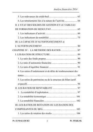 Analyse financière 2014
Pr. El MALLOUKI Pr. FEKKAK2
5. Les redevances de crédit-bail.............................................. 63
6. Les retraitements liés à la nature de l’activité..................... 64
II. L’ETAT DES SOLDES DE GESTION ET LE TABLEAU
DE FORMATION DU RESULTAT........................................... 65
1. Les indicateurs d’activité.................................................... 66
2. Les indicateurs de rentabilité .............................................. 75
III. LA CAPACITE D’AUTOFINANCEMENT et
L’AUTOFINANCEMENT ......................................................... 80
CHAPITRE IV : LA METHODE DES RATIOS .......................... 87
I. LES RATIOS DE STRUCTURE ............................................ 89
1. Le ratio des fonds propres................................................... 90
2. Le ratio d’autonomie financière.......................................... 90
3. Le ratio d’équilibre financier .............................................. 91
4. Les ratios d’endettement et de délai de remboursement des
dettes....................................................................................... 93
5. Les ratios de patrimoine ou de la structure du bilan (actif
et passif).................................................................................. 94
II. LES RATIOS DE RENTABILITE ........................................ 97
1 . La rentabilité d’exploitation............................................... 97
2. La rentabilité économique ................................................ 101
3. La rentabilité financière.................................................... 102
III. LES RATIOS DE ROTATION OU LES RATIOS DES
COMPOSANTES DU BFG...................................................... 103
1. Les ratios de rotation des stocks ....................................... 104
 