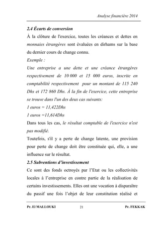 Analyse financière 2014
Pr. El MALLOUKI Pr. FEKKAK21
2.4 Écarts de conversion
À la clôture de l'exercice, toutes les créances et dettes en
monnaies étrangères sont évaluées en dirhams sur la base
du dernier cours de change connu.
Exemple :
Une entreprise a une dette et une créance étrangères
respectivement de 10 000 et 15 000 euros, inscrite en
comptabilité respectivement pour un montant de 115 240
Dhs et 172 860 Dhs. À la fin de l'exercice, cette entreprise
se trouve dans l'un des deux cas suivants:
1 euros = 11,422Dhs
1 euros =11,614Dhs
Dans tous les cas, le résultat comptable de l'exercice n'est
pas modifié.
Toutefois, s'il y a perte de change latente, une provision
pour perte de change doit être constituée qui, elle, a une
influence sur le résultat.
2.5 Subventions d’investissement
Ce sont des fonds octroyés par l’Etat ou les collectivités
locales à l’entreprise en contre partie de la réalisation de
certains investissements. Elles ont une vocation à disparaître
du passif une fois l’objet de leur constitution réalisé et
 
