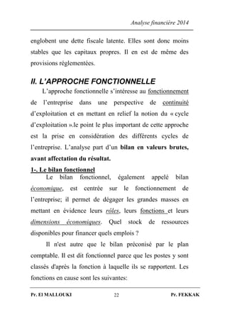 Analyse financière 2014
Pr. El MALLOUKI Pr. FEKKAK22
englobent une dette fiscale latente. Elles sont donc moins
stables que les capitaux propres. Il en est de même des
provisions réglementées.
II. L’APPROCHE FONCTIONNELLE
L’approche fonctionnelle s’intéresse au fonctionnement
de l’entreprise dans une perspective de continuité
d’exploitation et en mettant en relief la notion du « cycle
d’exploitation ».le point le plus important de cette approche
est la prise en considération des différents cycles de
l’entreprise. L’analyse part d’un bilan en valeurs brutes,
avant affectation du résultat.
1-. Le bilan fonctionnel
Le bilan fonctionnel, également appelé bilan
économique, est centrée sur le fonctionnement de
l’entreprise; il permet de dégager les grandes masses en
mettant en évidence leurs rôles, leurs fonctions et leurs
dimensions économiques. Quel stock de ressources
disponibles pour financer quels emplois ?
Il n'est autre que le bilan préconisé par le plan
comptable. Il est dit fonctionnel parce que les postes y sont
classés d'après la fonction à laquelle ils se rapportent. Les
fonctions en cause sont les suivantes:
 