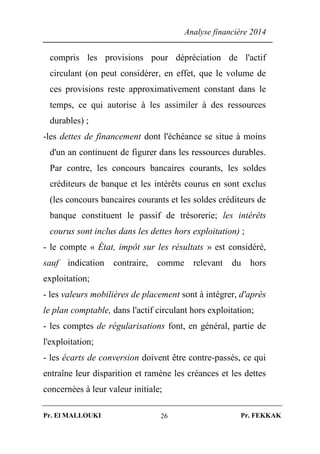 Analyse financière 2014
Pr. El MALLOUKI Pr. FEKKAK26
compris les provisions pour dépréciation de l'actif
circulant (on peut considérer, en effet, que le volume de
ces provisions reste approximativement constant dans le
temps, ce qui autorise à les assimiler à des ressources
durables) ;
-les dettes de financement dont l'échéance se situe à moins
d'un an continuent de figurer dans les ressources durables.
Par contre, les concours bancaires courants, les soldes
créditeurs de banque et les intérêts courus en sont exclus
(les concours bancaires courants et les soldes créditeurs de
banque constituent le passif de trésorerie; les intérêts
courus sont inclus dans les dettes hors exploitation) ;
- le compte « État, impôt sur les résultats » est considéré,
sauf indication contraire, comme relevant du hors
exploitation;
- les valeurs mobilières de placement sont à intégrer, d'après
le plan comptable, dans l'actif circulant hors exploitation;
- les comptes de régularisations font, en général, partie de
l'exploitation;
- les écarts de conversion doivent être contre-passés, ce qui
entraîne leur disparition et ramène les créances et les dettes
concernées à leur valeur initiale;
 