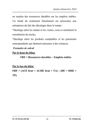 Analyse financière 2014
Pr. El MALLOUKI Pr. FEKKAK28
au surplus des ressources durables sur les emplois stables.
Un fonds de roulement fonctionnel est nécessaire aux
entreprises du fait des décalages dans le temps :
*décalage entre les achats et les ventes, ceux-ci entraînent la
constitution de stocks,
*décalage entre les produits comptables et les paiements
correspondants qui donnent naissance à des créances.
Formules de calcul
Par le haut du bilan
FRF = Ressources durables – Emplois stables
Par le bas du bilan
FRF = (ACE brut + ACHE brut + TA) - (DE + DHE +
TP)
 