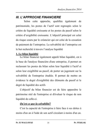 Analyse financière 2014
Pr. El MALLOUKI Pr. FEKKAK35
III. L’APPROCHE FINANCIERE
Selon cette approche, qualifiée également de
patrimoniale, les postes de l’actif sont regroupés selon le
critère de liquidité croissante et les postes du passif selon le
critère d’exigibilité croissante. L’objectif principal est celui
du risque couru par le créancier qui est celui de la cessation
de paiement de l’entreprise. La solvabilité de l’entreprise est
le but recherché à travers l’analyse liquidité
1. Le bilan liquidité
Le bilan financier également appelé bilan liquidité, est à
la base de l'analyse financière d'une entreprise, il permet en
reclassant les postes du bilan selon leur liquidité à l'actif et
selon leur exigibilité au passif, de porter un jugement sur la
solvabilité de l'entreprise étudiée. Il permet de mettre en
évidence le degré d'exigibilité des éléments du passif et le
degré de liquidité des actifs
L'objectif du bilan financier est de faire apparaître le
patrimoine réel de l'entreprise et d'évaluer le risque de non
liquidité de celle-ci.
Qu'est ce que la solvabilité?
C'est la capacité de l'entreprise à faire face à ses dettes à
moins d'un an à l'aide de son actif circulant à moins d'un an.
 