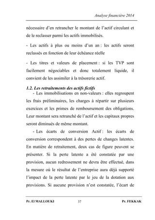 Analyse financière 2014
Pr. El MALLOUKI Pr. FEKKAK37
nécessaire d’en retrancher le montant de l’actif circulant et
de le reclasser parmi les actifs immobilisés.
- Les actifs à plus ou moins d’un an : les actifs seront
reclassés en fonction de leur échéance réelle
- Les titres et valeurs de placement : si les TVP sont
facilement négociables et donc totalement liquide, il
convient de les assimiler à la trésorerie actif.
1.2. Les retraitements des actifs fictifs
- Les immobilisations en non-valeurs : elles regroupent
les frais préliminaires, les charges à répartir sur plusieurs
exercices et les primes de remboursement des obligations.
Leur montant sera retranché de l’actif et les capitaux propres
seront diminués de même montant.
- Les écarts de conversion Actif : les écarts de
conversion correspondent à des pertes de changes latentes.
En matière de retraitement, deux cas de figure peuvent se
présenter. Si la perte latente a été constatée par une
provision, aucun redressement ne devra être effectué, dans
la mesure où le résultat de l’entreprise aura déjà supporté
l’impact de la perte latente par le jeu de la dotation aux
provisions. Si aucune provision n’est constatée, l’écart de
 