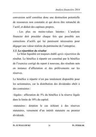 Analyse financière 2014
Pr. El MALLOUKI Pr. FEKKAK38
conversion actif constitue donc une destruction potentielle
de ressources non constatée et qui devra être retranché de
l’actif, et déduit des capitaux propres.
- Les plus ou moins-values latentes : L’analyste
financier doit procéder chaque fois que possible aux
corrections d’actifs qui lui paraissent nécessaires pour
dégager une valeur réaliste du patrimoine de l’entreprise.
1.3. La répartition du résultat
Le bilan liquidité est toujours établi après répartition du
résultat. Le bénéfice à répartir est constitué par le bénéfice
de l’exercice corrigé du report à nouveau, des résultats nets
en instance d’affectation et des prélèvements sur les
réserves.
Le bénéfice à répartir n’est pas totalement disponible pour
les actionnaires, car la distribution des dividendes obéit à
des contraintes :
-légales : affectation de 5% du bénéfice à la réserve légale
dans la limite de 10% du capital.
-statutaires : dotation le cas échéant à des réserves
statutaires, versement d’un intérêt statutaire ou premier
dividende.
 