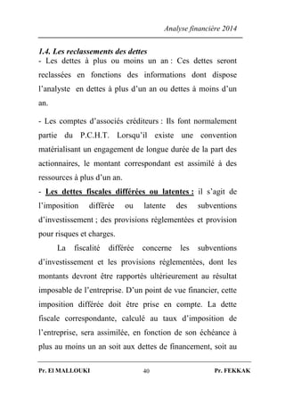 Analyse financière 2014
Pr. El MALLOUKI Pr. FEKKAK40
1.4. Les reclassements des dettes
- Les dettes à plus ou moins un an : Ces dettes seront
reclassées en fonctions des informations dont dispose
l’analyste en dettes à plus d’un an ou dettes à moins d’un
an.
- Les comptes d’associés créditeurs : Ils font normalement
partie du P.C.H.T. Lorsqu’il existe une convention
matérialisant un engagement de longue durée de la part des
actionnaires, le montant correspondant est assimilé à des
ressources à plus d’un an.
- Les dettes fiscales différées ou latentes : il s’agit de
l’imposition différée ou latente des subventions
d’investissement ; des provisions réglementées et provision
pour risques et charges.
La fiscalité différée concerne les subventions
d’investissement et les provisions réglementées, dont les
montants devront être rapportés ultérieurement au résultat
imposable de l’entreprise. D’un point de vue financier, cette
imposition différée doit être prise en compte. La dette
fiscale correspondante, calculé au taux d’imposition de
l’entreprise, sera assimilée, en fonction de son échéance à
plus au moins un an soit aux dettes de financement, soit au
 