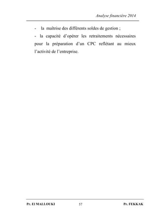 Analyse financière 2014
Pr. El MALLOUKI Pr. FEKKAK57
- la maîtrise des différents soldes de gestion ;
- la capacité d’opérer les retraitements nécessaires
pour la préparation d’un CPC reflétant au mieux
l’activité de l’entreprise.
 