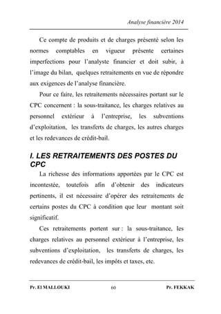 Analyse financière 2014
Pr. El MALLOUKI Pr. FEKKAK60
Ce compte de produits et de charges présenté selon les
normes comptables en vigueur présente certaines
imperfections pour l’analyste financier et doit subir, à
l’image du bilan, quelques retraitements en vue de répondre
aux exigences de l’analyse financière.
Pour ce faire, les retraitements nécessaires portant sur le
CPC concernent : la sous-traitance, les charges relatives au
personnel extérieur à l’entreprise, les subventions
d’exploitation, les transferts de charges, les autres charges
et les redevances de crédit-bail.
I. LES RETRAITEMENTS DES POSTES DU
CPC
La richesse des informations apportées par le CPC est
incontestée, toutefois afin d’obtenir des indicateurs
pertinents, il est nécessaire d’opérer des retraitements de
certains postes du CPC à condition que leur montant soit
significatif.
Ces retraitements portent sur : la sous-traitance, les
charges relatives au personnel extérieur à l’entreprise, les
subventions d’exploitation, les transferts de charges, les
redevances de crédit-bail, les impôts et taxes, etc.
 