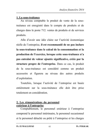 Analyse financière 2014
Pr. El MALLOUKI Pr. FEKKAK61
1. La sous-traitance
Au niveau comptable le produit de vente de la sous-
traitance est enregistré dans le compte de produits et de
charges dans le poste 712. ventes de produits et de services
produits.
Afin d’avoir une idée claire sur l’activité économique
réelle de l’entreprise, il est recommandé de ne pas inclure
la sous-traitance dans le calcul de la consommation et la
production de l’exercice, lorsque cette sous-traitance n’a
pas entraîné de valeur ajoutée significative, créée par la
structure propre de l’entreprise. Dans ce cas, le produit
de la sous-traitance est considéré comme un produit
accessoire et figurera au niveau des autres produits
d’exploitation.
Toutefois, lorsque l’activité de l’entreprise est basée
entièrement sur la sous-traitance elle doit être prise
totalement en considération.
2. Les rémunérations du personnel
extérieur à l’entreprise
Comptablement, le personnel extérieur à l’entreprise
comprend le personnel intérimaire, le personnel occasionnel
et le personnel détaché ou prêté à l’entreprise et les charges
 