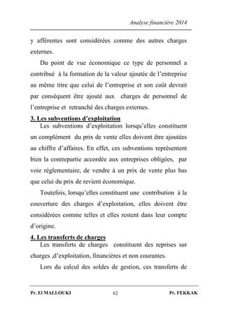 Analyse financière 2014
Pr. El MALLOUKI Pr. FEKKAK62
y afférentes sont considérées comme des autres charges
externes.
Du point de vue économique ce type de personnel a
contribué à la formation de la valeur ajoutée de l’entreprise
au même titre que celui de l’entreprise et son coût devrait
par conséquent être ajouté aux charges de personnel de
l’entreprise et retranché des charges externes.
3. Les subventions d’exploitation
Les subventions d’exploitation lorsqu’elles constituent
un complément du prix de vente elles doivent être ajoutées
au chiffre d’affaires. En effet, ces subventions représentent
bien la contrepartie accordée aux entreprises obligées, par
voie réglementaire, de vendre à un prix de vente plus bas
que celui du prix de revient économique.
Toutefois, lorsqu’elles constituent une contribution à la
couverture des charges d’exploitation, elles doivent être
considérées comme telles et elles restent dans leur compte
d’origine.
4. Les transferts de charges
Les transferts de charges constituent des reprises sur
charges ,d’exploitation, financières et non courantes.
Lors du calcul des soldes de gestion, ces transferts de
 