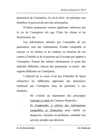 Analyse financière 2014
Pr. El MALLOUKI Pr. FEKKAK7
partenaires de l’entreprise, ils ont le droit de participer aux
bénéfices et peuvent devenir des actionnaires.
D’autres partenaires restent également intéressés par
la vie de l’entreprise tels que l’Etat, les clients et les
fournisseurs, etc.
Les informations utilisées par l’ensemble de ces
partenaires sont des informations d’ordre comptable et
chacun va les utiliser et les traduire en fonction de ces
centres d’intérêts et de la position qu’il occupe par rapport à
l’entreprise. Partant des mêmes informations et ayant des
objectifs différents, chacun des partenaires va porter des
regards différents sur l’entreprise.
L’objectif de ce cours n’est pas d’aborder de façon
exhaustive les différentes approches des partenaires
intéressés par l’entreprise mais de permettre à nos
étudiants :
- De s’initier au maniement des principaux
concepts et outils de l’analyse financière ;
- Et d’apprendre à utiliser des informations
comptables et financières pour établir un
diagnostic, résoudre un problème, contrôler une
activité, prendre une décision.
 