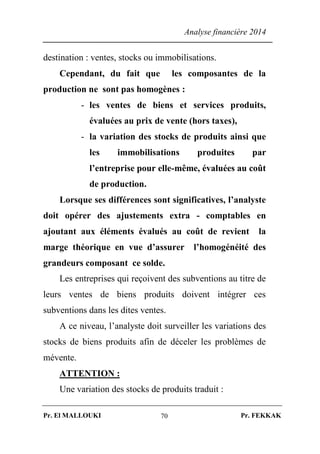 Analyse financière 2014
Pr. El MALLOUKI Pr. FEKKAK70
destination : ventes, stocks ou immobilisations.
Cependant, du fait que les composantes de la
production ne sont pas homogènes :
- les ventes de biens et services produits,
évaluées au prix de vente (hors taxes),
- la variation des stocks de produits ainsi que
les immobilisations produites par
l’entreprise pour elle-même, évaluées au coût
de production.
Lorsque ses différences sont significatives, l’analyste
doit opérer des ajustements extra - comptables en
ajoutant aux éléments évalués au coût de revient la
marge théorique en vue d’assurer l’homogénéité des
grandeurs composant ce solde.
Les entreprises qui reçoivent des subventions au titre de
leurs ventes de biens produits doivent intégrer ces
subventions dans les dites ventes.
A ce niveau, l’analyste doit surveiller les variations des
stocks de biens produits afin de déceler les problèmes de
mévente.
ATTENTION :
Une variation des stocks de produits traduit :
 