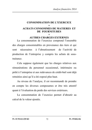 Analyse financière 2014
Pr. El MALLOUKI Pr. FEKKAK72
CONSOMMATION DE L’EXERCICE
=
ACHATS CONSOMMES DE MATIERES ET
DE FOURNITURES
+
AUTRES CHARGES EXTERNES
La consommation de l’exercice comprend l’ensemble
des charges consommables en provenance des tiers et qui
sont nécessaires à l’aboutissement de l’activité de
production de l’entreprise y compris les achats de sous-
traitance.
Cela suppose également que les charges relatives aux
rémunérations du personnel occasionnel, intérimaire ou
prêté à l’entreprise et aux redevances de crédit-bail sont déjà
retraitées ainsi qu’il a été exposé plus haut.
Au niveau de l’analyse, il est recommandé de prendre
en compte les diverses composantes et être très attentif
quant à l’évaluation du poids des services extérieurs.
La consommation de l’exercice permet d’aboutir au
calcul de la valeur ajoutée.
 