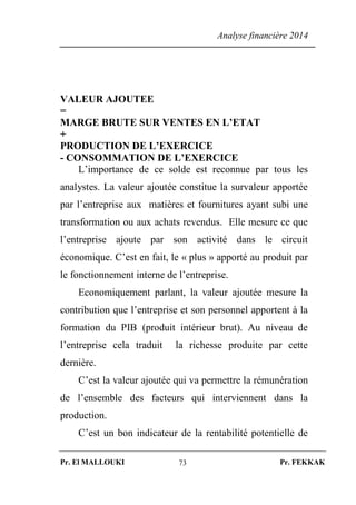 Analyse financière 2014
Pr. El MALLOUKI Pr. FEKKAK73
VALEUR AJOUTEE
=
MARGE BRUTE SUR VENTES EN L’ETAT
+
PRODUCTION DE L’EXERCICE
- CONSOMMATION DE L’EXERCICE
L’importance de ce solde est reconnue par tous les
analystes. La valeur ajoutée constitue la survaleur apportée
par l’entreprise aux matières et fournitures ayant subi une
transformation ou aux achats revendus. Elle mesure ce que
l’entreprise ajoute par son activité dans le circuit
économique. C’est en fait, le « plus » apporté au produit par
le fonctionnement interne de l’entreprise.
Economiquement parlant, la valeur ajoutée mesure la
contribution que l’entreprise et son personnel apportent à la
formation du PIB (produit intérieur brut). Au niveau de
l’entreprise cela traduit la richesse produite par cette
dernière.
C’est la valeur ajoutée qui va permettre la rémunération
de l’ensemble des facteurs qui interviennent dans la
production.
C’est un bon indicateur de la rentabilité potentielle de
 